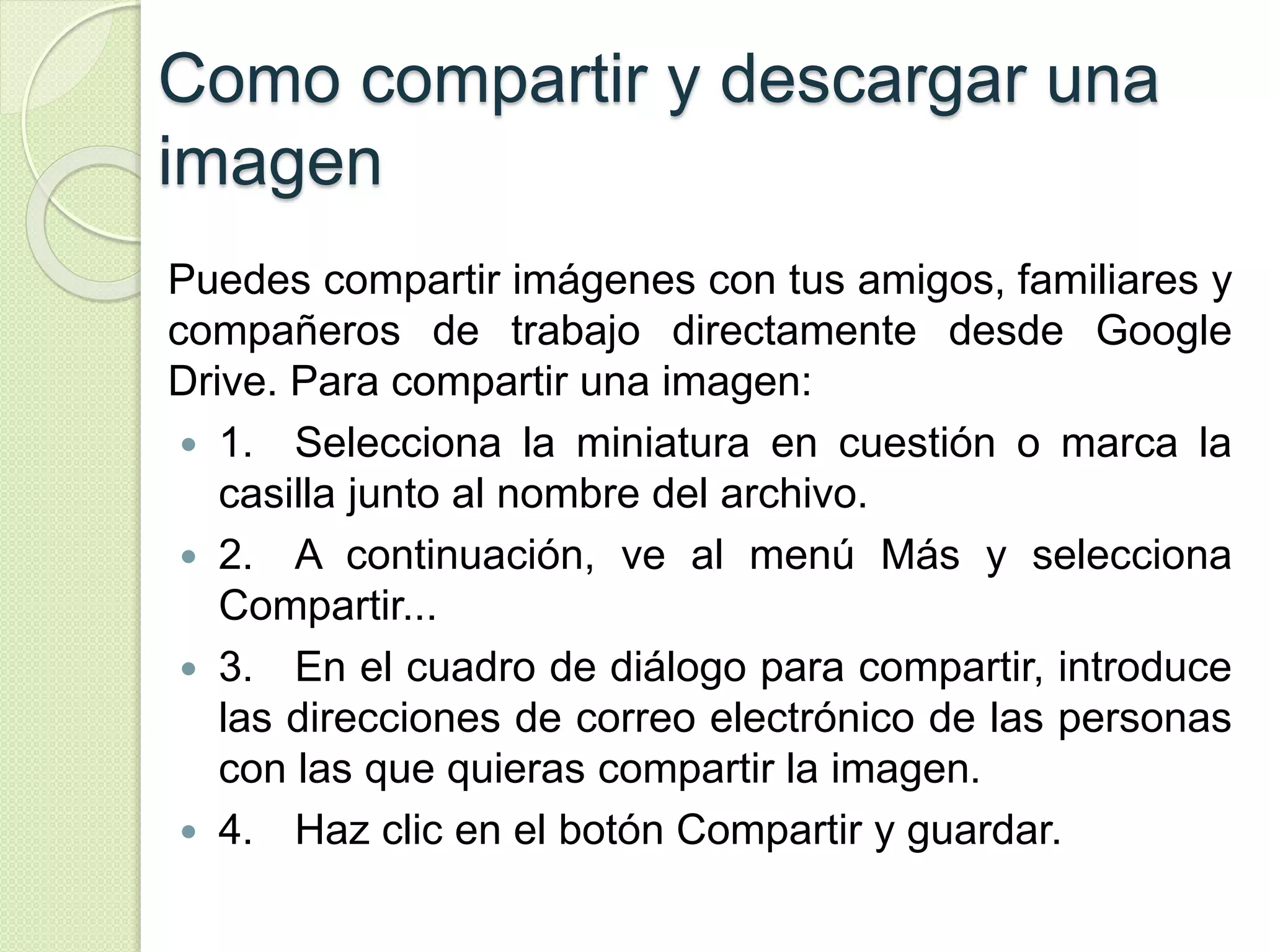 Como compartir y descargar una 
imagen 
Puedes compartir imágenes con tus amigos, familiares y 
compañeros de trabajo directamente desde Google 
Drive. Para compartir una imagen: 
 1. Selecciona la miniatura en cuestión o marca la 
casilla junto al nombre del archivo. 
 2. A continuación, ve al menú Más y selecciona 
Compartir... 
 3. En el cuadro de diálogo para compartir, introduce 
las direcciones de correo electrónico de las personas 
con las que quieras compartir la imagen. 
 4. Haz clic en el botón Compartir y guardar. 
 
