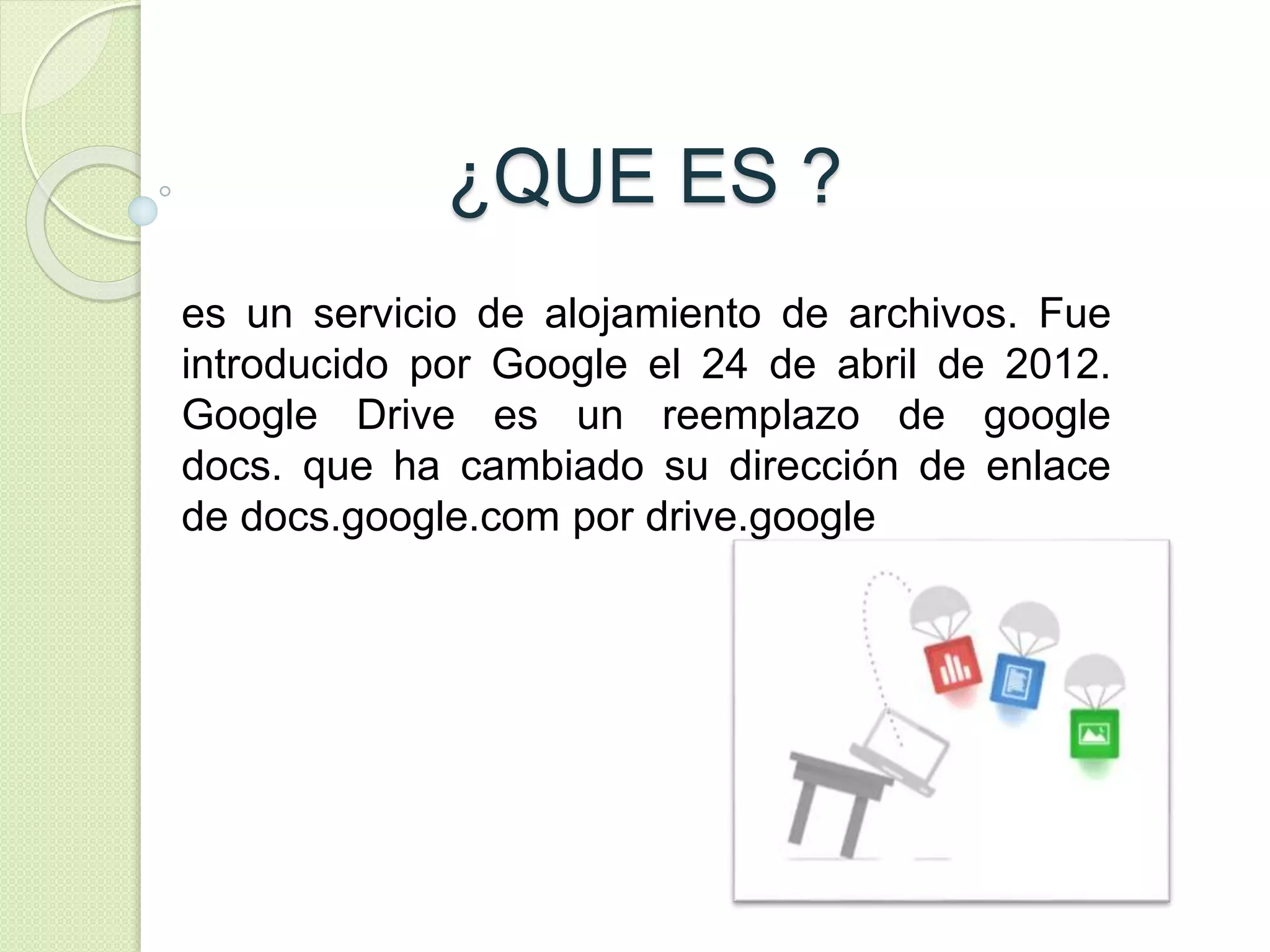 ¿QUE ES ? 
es un servicio de alojamiento de archivos. Fue 
introducido por Google el 24 de abril de 2012. 
Google Drive es un reemplazo de google 
docs. que ha cambiado su dirección de enlace 
de docs.google.com por drive.google 
 