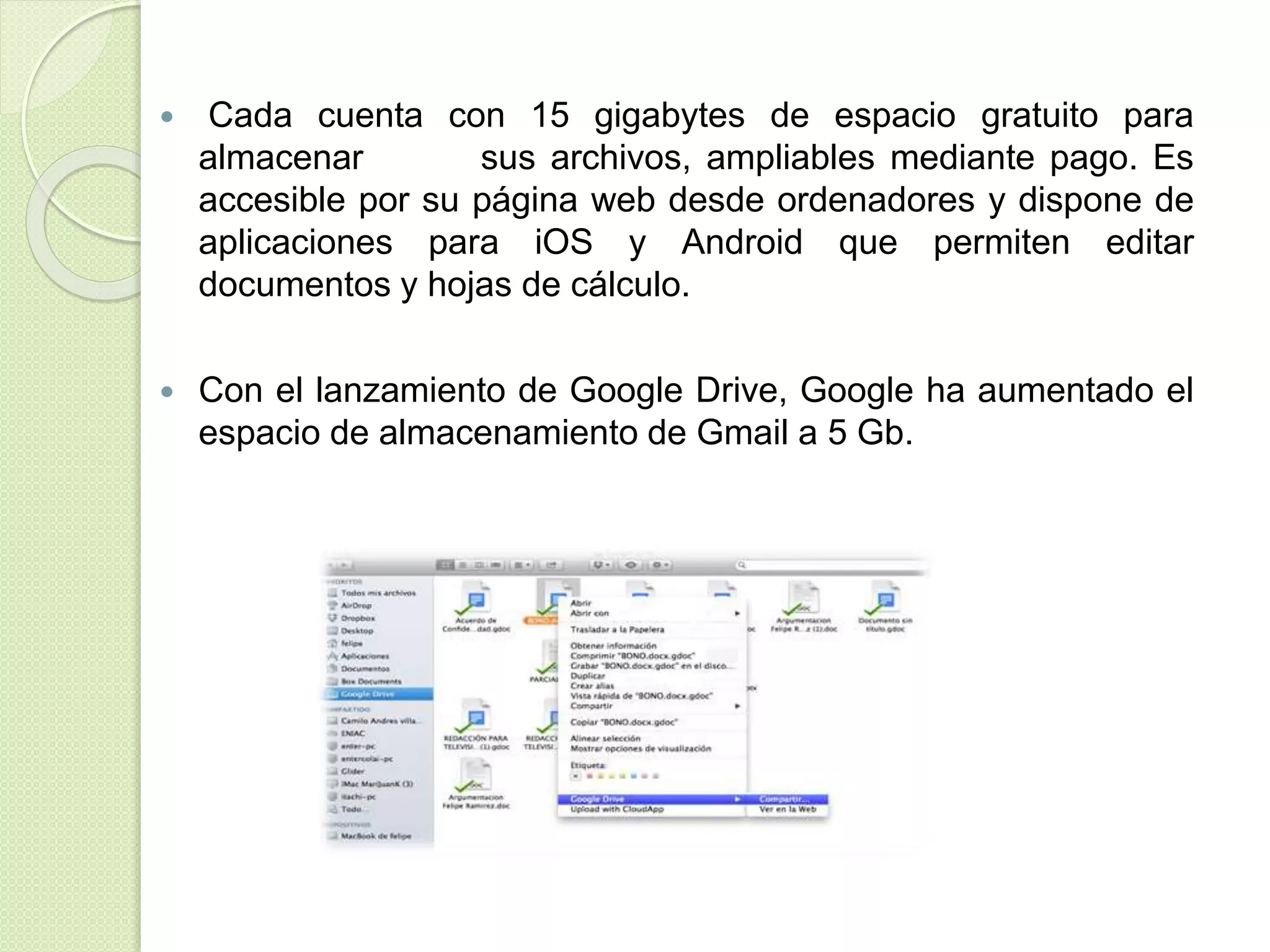  Cada cuenta con 15 gigabytes de espacio gratuito para 
almacenar sus archivos, ampliables mediante pago. Es 
accesible por su página web desde ordenadores y dispone de 
aplicaciones para iOS y Android que permiten editar 
documentos y hojas de cálculo. 
 Con el lanzamiento de Google Drive, Google ha aumentado el 
espacio de almacenamiento de Gmail a 5 Gb. 
 