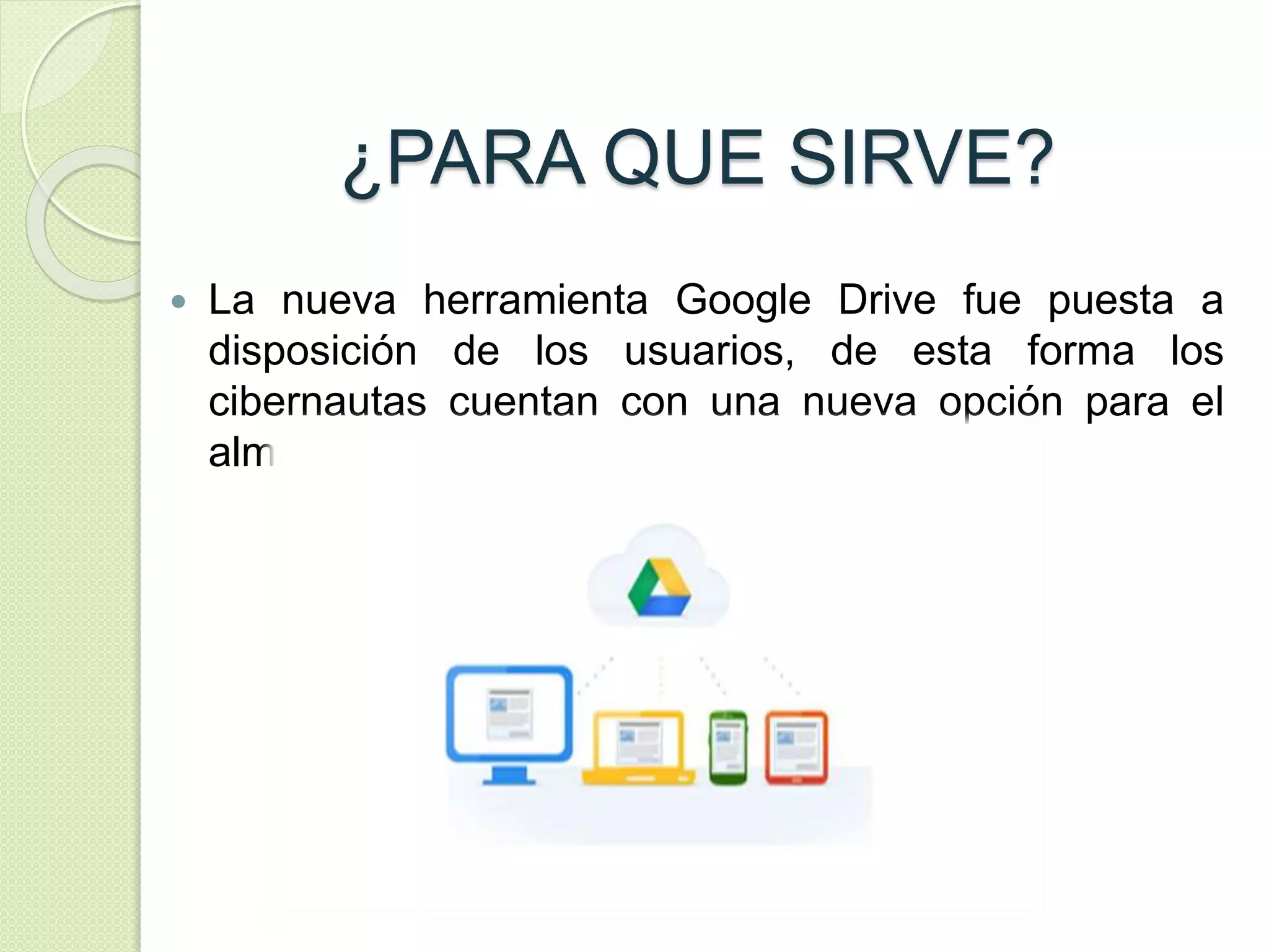 ¿PARA QUE SIRVE? 
 La nueva herramienta Google Drive fue puesta a 
disposición de los usuarios, de esta forma los 
cibernautas cuentan con una nueva opción para el 
almacenamiento en línea. 
 