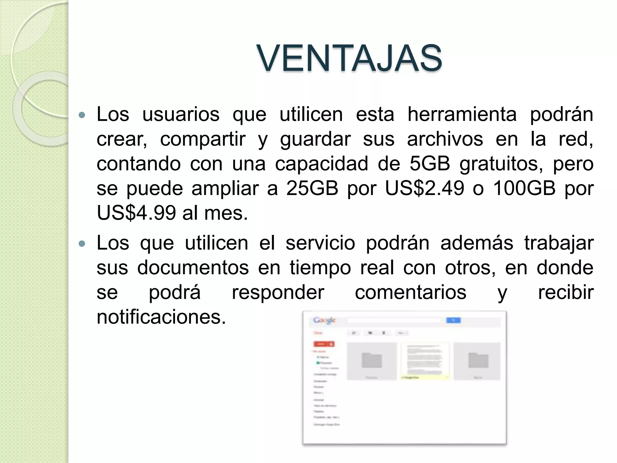 VENTAJAS 
 Los usuarios que utilicen esta herramienta podrán 
crear, compartir y guardar sus archivos en la red, 
contando con una capacidad de 5GB gratuitos, pero 
se puede ampliar a 25GB por US$2.49 o 100GB por 
US$4.99 al mes. 
 Los que utilicen el servicio podrán además trabajar 
sus documentos en tiempo real con otros, en donde 
se podrá responder comentarios y recibir 
notificaciones. 
 
