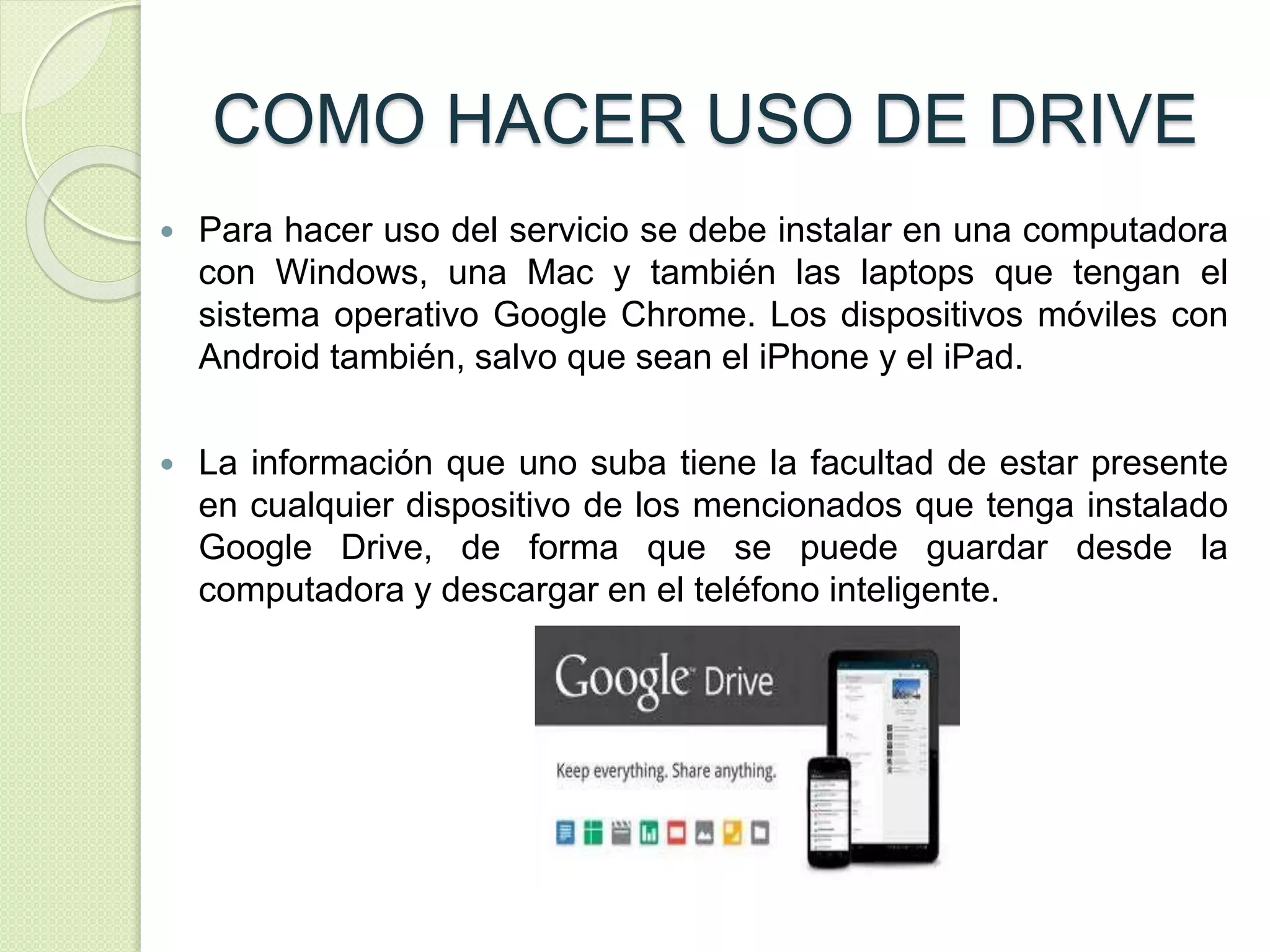 COMO HACER USO DE DRIVE 
 Para hacer uso del servicio se debe instalar en una computadora 
con Windows, una Mac y también las laptops que tengan el 
sistema operativo Google Chrome. Los dispositivos móviles con 
Android también, salvo que sean el iPhone y el iPad. 
 La información que uno suba tiene la facultad de estar presente 
en cualquier dispositivo de los mencionados que tenga instalado 
Google Drive, de forma que se puede guardar desde la 
computadora y descargar en el teléfono inteligente. 
 