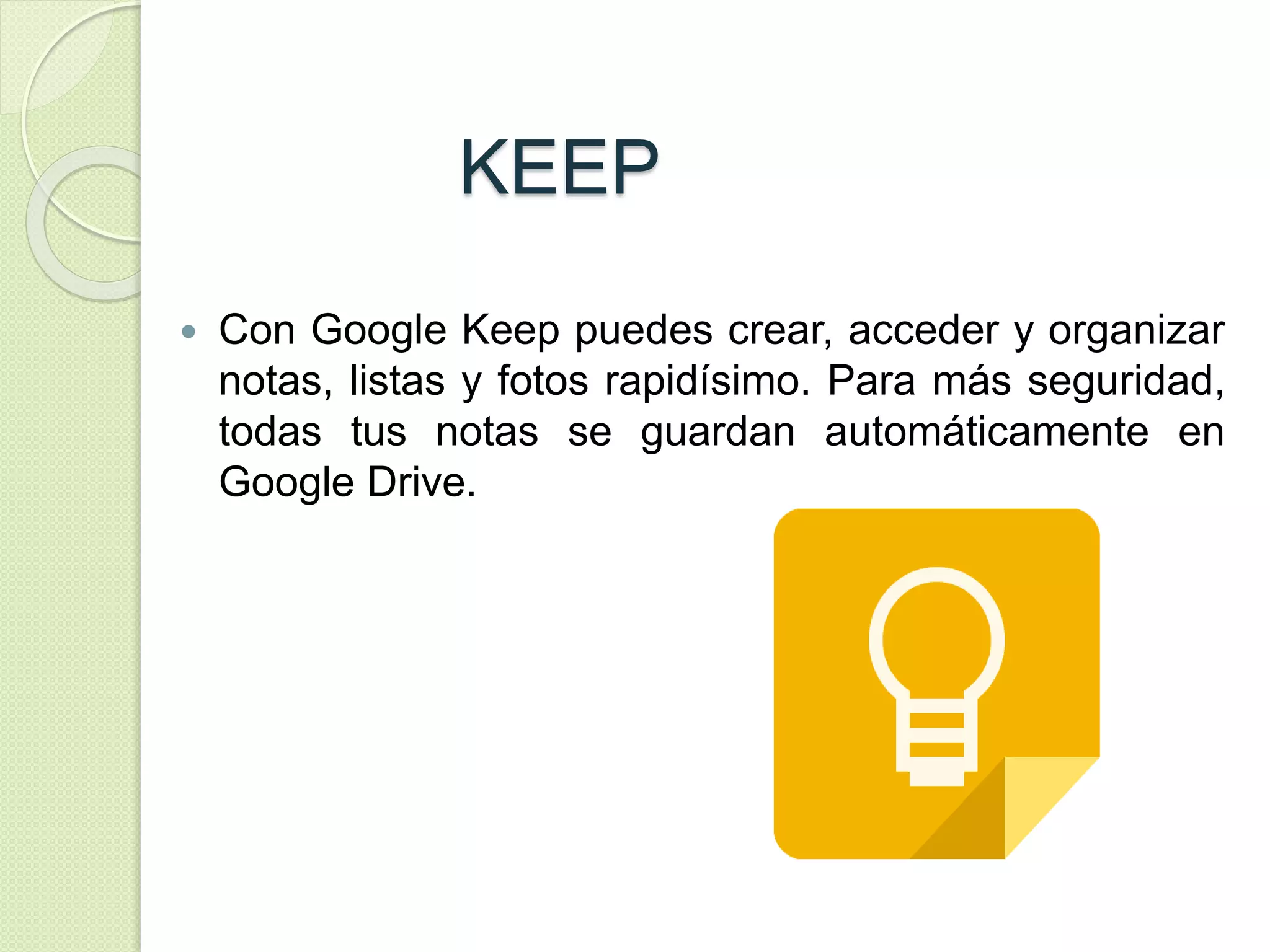 KEEP 
 Con Google Keep puedes crear, acceder y organizar 
notas, listas y fotos rapidísimo. Para más seguridad, 
todas tus notas se guardan automáticamente en 
Google Drive. 
 