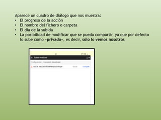 Aparece un cuadro de diálogo que nos muestra: 
• El progreso de la acción 
• El nombre del fichero o carpeta 
• El día de la subida 
• La posibilidad de modificar que se pueda compartir, ya que por defecto 
lo sube como «privado», es decir, sólo lo vemos nosotros 
 