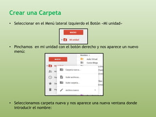 Crear una Carpeta 
• Seleccionar en el Menú lateral izquierdo el Botón «Mi unidad» 
• Pinchamos en mi unidad con el botón derecho y nos aparece un nuevo 
menú: 
• Seleccionamos carpeta nueva y nos aparece una nueva ventana donde 
introducir el nombre: 
 