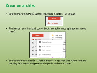 Crear un archivo 
• Seleccionar en el Menú lateral izquierdo el Botón «Mi unidad» 
• Pinchamos en mi unidad con el botón derecho y nos aparece un nuevo 
menú: 
• Seleccionamos la opción «Archivo nuevo» y aparece una nueva ventana 
desplegable donde elegiremos el tipo de archivo a crear: 
 