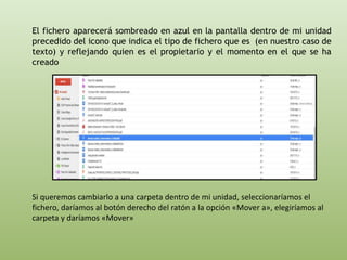 El fichero aparecerá sombreado en azul en la pantalla dentro de mi unidad 
precedido del icono que indica el tipo de fichero que es (en nuestro caso de 
texto) y reflejando quien es el propietario y el momento en el que se ha 
creado 
Si queremos cambiarlo a una carpeta dentro de mi unidad, seleccionaríamos el 
fichero, daríamos al botón derecho del ratón a la opción «Mover a», elegiríamos al 
carpeta y daríamos «Mover» 
 