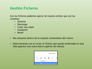 Gestión Ficheros 
Con los ficheros podemos operar de manera similar que con las 
carpetas: 
• Eliminar 
• Descargar 
• Crear una copia 
• Compartir 
• Mover 
• Nos situamos dentro de la carpeta contenedora del mismo 
• Seleccionamos con el cursor el fichero que queda sombreado en azul 
(Nos aparece una nueva barra superior de menús) 
 