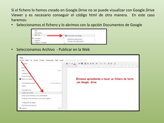 Si el fichero lo hemos creado en Google.Drive no se puede visualizar con Google.Drive 
Viewer y es necesario conseguir el código html de otra manera. En este caso 
haremos: 
• Seleccionamos el fichero y lo abrimos con la opción Documentos de Google 
• Seleccionamos Archivo - Publicar en la Web 
 