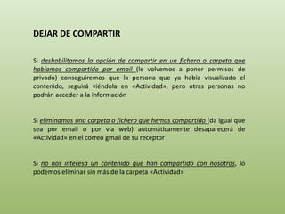 DEJAR DE COMPARTIR 
Si deshabilitamos la opción de compartir en un fichero o carpeta que 
habíamos compartido por email (le volvemos a poner permisos de 
privado) conseguiremos que la persona que ya había visualizado el 
contenido, seguirá viéndola en «Actividad», pero otras personas no 
podrán acceder a la información 
Si eliminamos una carpeta o fichero que hemos compartido (da igual que 
sea por email o por vía web) automáticamente desaparecerá de 
«Actividad» en el correo gmail de su receptor 
Si no nos interesa un contenido que han compartido con nosotros, lo 
podemos eliminar sin más de la carpeta «Actividad» 
 
