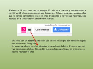 Abrimos el fichero que hemos compartido de esta manera y comenzamos a 
escribir en él, el contenido nuevo que deseemos. Si la persona o personas con las 
que lo hemos compartido están en línea trabajando a la vez que nosotros, nos 
aparece en el lado superior derecho dos iconos: 
• Una letra con un determinado color (los colores los asigna por defecto Google) 
o su avatar o su fotografía 
• Un icono para hacer un chat situado a la derecha de la letra. Picamos sobre él 
y ya estamos en el chat. Si no están interesados en participar en el mismo, es 
posible rechazar el chat 
 
