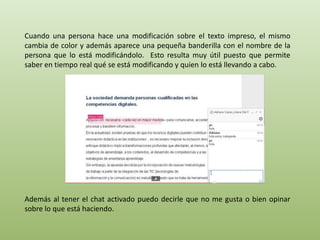 Cuando una persona hace una modificación sobre el texto impreso, el mismo 
cambia de color y además aparece una pequeña banderilla con el nombre de la 
persona que lo está modificándolo. Esto resulta muy útil puesto que permite 
saber en tiempo real qué se está modificando y quien lo está llevando a cabo. 
Además al tener el chat activado puedo decirle que no me gusta o bien opinar 
sobre lo que está haciendo. 
 