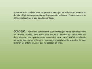 Puede ocurrir también que las personas trabajan en diferentes momentos 
del día y lógicamente no estén en línea cuando lo hacen. Evidentemente, lo 
último realizado es lo que queda guardado. 
CONSEJO: Por ello es conveniente cuando trabajan varias personas sobre 
un mismo fichero, que cada una de ellas escriba su texto con un 
determinado color (previamente acordado) para que CUANDO las demás 
personas que abran el fichero, puedan inmediatamente visualizar lo que 
hicieron las anteriores, si es que no estaban en línea. 
 