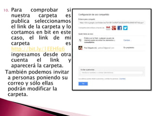 10. Para comprobar si 
nuestra carpeta es 
publica seleccionamos 
el link de la carpeta y lo 
cortamos en bit en este 
caso, el link de mi 
carpeta es 
http://bit.ly/1EEHfq6 
ingresamos desde otra 
cuenta el link y 
aparecerá la carpeta. 
También podemos invitar 
a personas poniendo su 
correo y sólo ellas 
podrán modificar la 
carpeta. 
 
