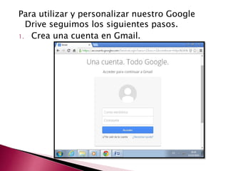 Para utilizar y personalizar nuestro Google 
Drive seguimos los siguientes pasos. 
1. Crea una cuenta en Gmail. 
 