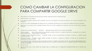 COMO CAMBIAR LA CONFIGURACION
PARA COMPARTIR GOOGLE DRIVE
 Inicia sesión en la pantalla de inicio de Documentos, Hojas de cálculo o Presentaciones.
 Abre el archivo o la carpeta.
 En la esquina superior derecha de la pantalla, haz clic en Compartir si se trata de archivos o en el icono Compartir si son
carpetas.
 Haz clic en el menú desplegable de debajo de "Uso compartido de enlaces" en el cuadro de configuración para compartir.
 Selecciona una opción para compartir enlaces. Para ver la lista completa de opciones, haz clic en Más. Estas opciones
incluyen:

 Opción para compartir enlaces Definición ¿Requiere iniciar sesión en una cuenta de Google?
 Ciertos usuarios Eres la única persona que puede acceder al archivo o carpeta hasta que lo compartas con usuarios o
grupos específicos. Sí (para editar o comentar)
 Cualquier usuario que reciba el enlace Cualquier usuario al que se proporcione el enlace al archivo o carpeta podrá
acceder al mismo. No
 Público en la Web Cualquier usuario puede acceder al archivo o carpeta en Internet a través de los resultados de
búsqueda o la dirección web. No
 Si has seleccionado "Cualquier usuario que reciba el enlace" o "Público en la Web", haz clic en la flecha desplegable junto a
"Acceso" para elegir si los usuarios tienen permiso para ver, comentar o editar el archivo o carpeta al abrirlo. A continuación,
haz clic en Guardar.
 Haz clic en Ok.
 Ten en cuenta que, si eres cliente de Google Apps, es posible que la configuración predeterminada de tu dominio sea
diferente.
 
