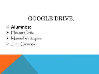 GOOGLE DRIVE.
 Alumnos:
 Héctor Ortiz.
 Manuel Velázquez.
 Juan Cienega.
 