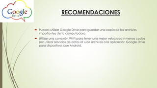 RECOMENDACIONES
 Puedes utilizar Google Drive para guardar una copia de los archivos
importantes de tu computadora.
 Utilizar una conexión Wi-Fi para tener una mejor velocidad y menos costos
por utilizar servicios de datos al subir archivos a la aplicación Google Drive
para dispositivos con Android.
 
