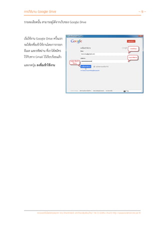 การใช้งาน Google Drive - 9 -
หน่วยเทคโนโลยีสารสนเทศ คณะวิทยาศาสตร์ มหาวิทยาลัยเชียงใหม่ Tel 0-5394-3423 http://www.science.cmu.ac.th
รายละเอียดนั้น สามารถดูได้จากเว็บของ Google Drive
เริ่มใช้งาน Google Drive ครั้งแรก
จะให้ลงชื่อเข้าใช้งานโดยการกรอก
อีเมล และรหัสผ่าน ที่เราได้สมัคร
ไว้กับทาง Gmail ไว้เรียบร้อยแล้ว
และกดปุ่ม ลงชื่อเข้าใช้งาน
 