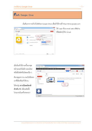 การใช้งาน Google Drive - 7 -
หน่วยเทคโนโลยีสารสนเทศ คณะวิทยาศาสตร์ มหาวิทยาลัยเชียงใหม่ Tel 0-5394-3423 http://www.science.cmu.ac.th
ติดตั้ง Google Drive
เริ่มต้นจากการเข้าเว็บไซต์ของ Google Drive เพื่อเข้าใช้งานที่ http://drive.google.com
ให้ Login ด้วย email และ รหัสผ่าน
ที่ได้สมัครไว้กับ Gmail
เมื่อเริ่มเข้าใช้งานครั้งแรกสุด
หน้าจอจะยังไม่มีรายละเอียด
หรือชื่อไฟล์หรือโฟเดอร์ใด ๆ
สังเกตุมุมขวาบน จะเป็นชื่อของ
เราที่ได้ลงชื่อเข้าใช้งาน
ให้กดปุ่ม ดาวน์โหลดไดรฟ์
สาหรับ PC เพื่อจะติดตั้ง
โปรแกรมในเครื่องของเรา
 