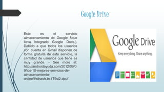 Google Drive
Este es el servicio
almacenamiento de Google 8que
lleva integrado Google Docs.).
Debido a que todos los usuarios
con cuenta en Gmail disponen de
forma gratuita de este servicio, la
cantidad de usuarios que tiene es
muy grande. - See more at:
http://androidayuda.com/2012/09/0
9/los-10-mejores-servicios-de-
almacenamiento-
online/#sthash.bs1T9si2.dpuf
 