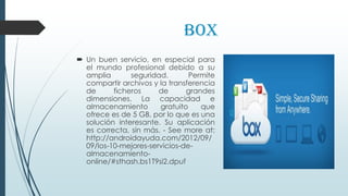 Box
 Un buen servicio, en especial para
el mundo profesional debido a su
amplia seguridad. Permite
compartir archivos y la transferencia
de ficheros de grandes
dimensiones. La capacidad e
almacenamiento gratuito que
ofrece es de 5 GB, por lo que es una
solución interesante. Su aplicación
es correcta, sin más. - See more at:
http://androidayuda.com/2012/09/
09/los-10-mejores-servicios-de-
almacenamiento-
online/#sthash.bs1T9si2.dpuf
 