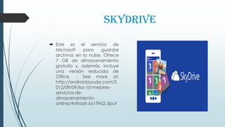 SkyDrive
 Este es el servicio de
Microsoft para guardar
archivos en la nube. Ofrece
7 GB de almacenamiento
gratuito y, además, incluye
una versión reducida de
Office. - See more at:
http://androidayuda.com/2
012/09/09/los-10-mejores-
servicios-de-
almacenamiento-
online/#sthash.bs1T9si2.dpuf
 