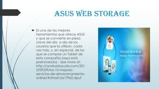 ASUS Web Storage
 Es una de las mejores
herramientas que ofrece ASUS
y que se convierte en pieza
clave del día a día de los
usuarios que la utilizan, cada
vez más, y, en especial, de los
que se comprar un Tablet de
esta compañía (aquí está
preinstalado) - See more at:
http://androidayuda.com/201
2/09/09/los-10-mejores-
servicios-de-almacenamiento-
online/#sthash.bs1T9si2.dpuf
 