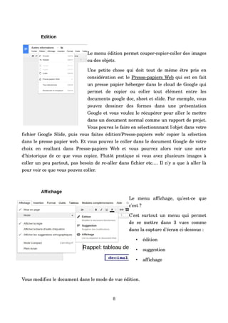 Edition
Le menu édition permet couper­copier­coller des images 
ou des objets.
Une petite chose qui doit tout de même être pris en 
considération est le Presse­papiers Web qui est en fait 
un presse papier héberger dans le cloud de Google qui 
permet   de   copier   ou   coller   tout   élément   entre   les 
documents google doc, sheet et slide. Par exemple, vous 
pouvez   dessiner   des   formes   dans   une   présentation 
Google et vous voulez le récupérer pour aller le mettre 
dans un document normal comme un rapport de projet. 
Vous pouvez le faire en sélectionnnant l'objet dans votre 
fichier Google Slide, puis vous faites édition/Presse­papiers web/ copier la sélection 
dans le presse papier web. Et vous pouvez le coller dans le document Google de votre 
choix   en   reallant   dans   Presse­papiers   Web   et   vous   pourrez   alors   voir   une   sorte 
d'historique de ce que vous copiez. Plutôt pratique si vous avez plusieurs images à 
coller un peu partout, pas besoin de re­aller dans fichier etc.… Il n'y a que à aller là 
pour voir ce que vous pouvez coller.
Affichage
Le   menu   affichage,   qu'est­ce   que 
c'est ?
C'est surtout un menu qui permet 
de   se   mettre   dans   3   vues   comme 
dans la capture d'écran ci­dessous :
• édition
• suggestion
• affichage
Vous modifiez le document dans le mode de vue édition. 
8
 