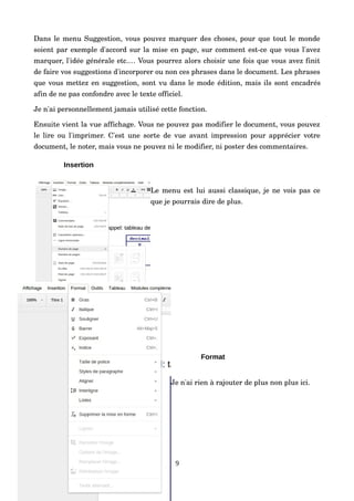 Dans le menu Suggestion, vous pouvez marquer des choses, pour que tout le monde 
soient par exemple d'accord sur la mise en page, sur comment est­ce que vous l'avez 
marquer, l'idée générale etc.… Vous pourrez alors choisir une fois que vous avez finit 
de faire vos suggestions d'incorporer ou non ces phrases dans le document. Les phrases 
que vous mettez en suggestion, sont vu dans le mode édition, mais ils sont encadrés 
afin de ne pas confondre avec le texte officiel.
Je n'ai personnellement jamais utilisé cette fonction.
Ensuite vient la vue affichage. Vous ne pouvez pas modifier le document, vous pouvez 
le lire ou l'imprimer. C'est une sorte de vue avant impression pour apprécier votre 
document, le noter, mais vous ne pouvez ni le modifier, ni poster des commentaires.
Insertion
Le menu est lui aussi classique, je ne vois pas ce 
que je pourrais dire de plus.
Format
Je n'ai rien à rajouter de plus non plus ici.
9
 