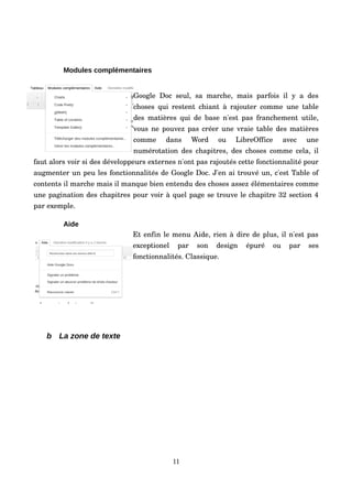 Modules complémentaires
Google Doc seul, sa  marche, mais parfois  il  y a des 
choses qui restent chiant à rajouter comme une table 
des matières qui de base n'est pas franchement utile, 
vous ne pouvez pas créer une vraie table des matières 
comme   dans   Word   ou   LibreOffice   avec   une 
numérotation des chapitres, des choses comme cela, il 
faut alors voir si des développeurs externes n'ont pas rajoutés cette fonctionnalité pour 
augmenter un peu les fonctionnalités de Google Doc. J'en ai trouvé un, c'est Table of 
contents il marche mais il manque bien entendu des choses assez élémentaires comme 
une pagination des chapitres pour voir à quel page se trouve le chapitre 32 section 4 
par exemple.
Aide
Et enfin le menu Aide, rien à dire de plus, il n'est pas 
exceptionel   par   son   design   épuré   ou   par   ses 
fonctionnalités. Classique.
b La zone de texte
11
 
