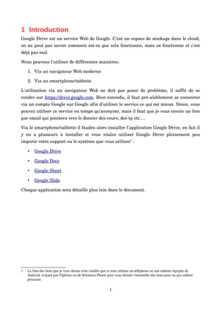 1 Introduction
Google Drive est un service Web de Google. C'est un espace de stockage dans le cloud, 
on ne peut pas savoir comment est­ce que cela fonctionne, mais sa fonctionne et c'est 
déjà pas mal.
Nous pouvons l'utiliser de différentes manières:
1. Via un navigateur Web moderne
2. Via un smartphone/tablette
L'utilisation via un navigateur Web ne doit pas poser de problème, il suffit de se 
rendre sur https://drive.google.com. Bien entendu, il faut pré­alablement se connecter 
via un compte Google sur Google afin d'utiliser le service ce qui est mieux. Sinon, vous 
pouvez utiliser ce service en temps qu'anonyme, mais il faut que je vous envoie un lien 
par email qui pointera vers le dossier des cours, des tp etc.…
Via le smartphone/tablette il faudra alors installer l'application Google Drive, en fait il 
y  en  a plusieurs  à installer si  vous  voulez  utiliser  Google Drive pleinement  peu 
importe votre support ou le système que vous utilisez1
 :
• Google Drive   
• Google Docs   
• Google Sheet   
• Google Slide   
Chaque application sera détaillé plus loin dans le document.
1 La liste des liens que je vous donne n'est valable que si vous utilisez un téléphone ou une tablette équipée de
Android, n'ayant pas d'Iphone ou de Windows Phone pour vous donner l'ensemble des liens pour ne pas oublier
personne.
1
 