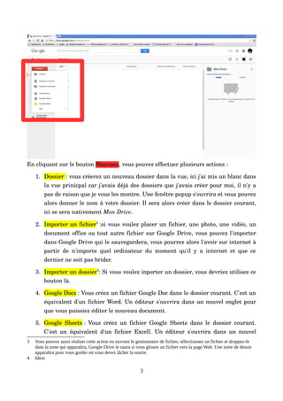 En cliquant sur le bouton Nouveau, vous pouvez effectuer plusieurs actions :
1. Dossier : vous créerez un nouveau dossier dans la vue, ici j'ai mis un blanc dans 
la vue prinicpal car j'avais déjà des dossiers que j'avais créer pour moi, il n'y a 
pas de raison que je vous les montre. Une fenêtre popup s'ouvrira et vous pouvez 
alors donner le nom à votre dossier. Il sera alors créer dans le dossier courant, 
ici se sera nativement Mon Drive.
2. Importer un fichier3
 :si vous voulez placer un fichier, une photo, une vidéo, un 
document office ou tout autre fichier sur Google Drive, vous pouvez l'importer 
dans Google Drive qui le sauvegardera, vous pourrez alors l'avoir sur internet à 
partir de n'importe quel ordinateur du moment qu'il y a internet et que ce 
dernier ne soit pas brider.
3. Importer un dossier4
: Si vous voulez inporter un dossier, vous devriez utilisez ce 
bouton là.
4. Google Docs : Vous créez un fichier Google Doc dans le dossier courant. C'est un 
équivalent d'un fichier Word. Un éditeur s'ouvrira dans un nouvel onglet pour 
que vous puissiez éditer le nouveau document.
5. Google Sheets :  Vous créez un fichier Google Sheets dans le dossier courant. 
C'est un équivalent d'un fichier Excell. Un éditeur s'ouvrira dans un nouvel 
3 Vous pouvez aussi réaliser cette action en ouvrant le gestionnaire de fichier, sélectionnez un fichier et droppez-le
dans la zone qui apparaîtra, Google Drive le saura si vous glissez un fichier vers la page Web. Une sorte de dessin
apparaîtra pour vous guider où vous devez lâcher la sourie.
4 Idem
3
 