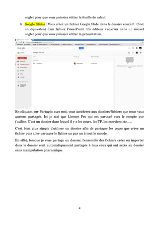onglet pour que vous puissiez éditer la feuille de calcul.
6. Google Slides : Vous créez un fichier Google Slide dans le dossier courant. C'est 
un équivalent d'un fichier PowerPoint. Un éditeur s'ouvrira dans un nouvel 
onglet pour que vous puissiez éditer la présentation.
En cliquant sur Partagés avec moi, vous accéderez aux dossiers/fichiers que nous vous 
aurions partagés. Ici je n'ai que Licence Pro qui est partagé avec le compte que 
j'utilise. C'est un dossier dans lequel il y a les cours, les TP, les exercices etc.….
C'est bien plus simple d'utiliser un dossier afin de partager les cours que créer un 
fichier puis aller partager le fichier un par un à tout le monde.
En effet, lorsque je vous partage un dossier, l'ensemble des fichiers créer ou importer 
dans le dossier sont automatiquement partagés à tous ceux qui ont accès au dossier 
sans manipulation pharaonique.
4
 