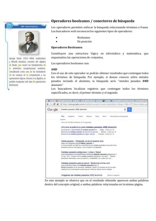 Operadores booleanos / conectores de búsqueda
Los operadores permiten enfocar la búsqueda relacionando términos o frases.
Los buscadores web reconocen los siguientes tipos de operadores:
 Booleanos
 De posición
Operadores Booleanos
Constituyen una estructura lógica en informática y matemática, que
esquematiza las operaciones de conjuntos.
Los operadores booleanos son:
AND
Con el uso de este operador se podrán obtener resultados que contengan todos
los términos de búsqueda. Por ejemplo, si deseas conocer sobre metales
pesados incluido el aluminio, la búsqueda será: “metales pesados AND
aluminio”
Los buscadores localizan registros que contengan todos los términos
especificados, es decir, el primer término y el segundo.
En este ejemplo se observa que en el resultado obtenido aparecen ambas palabras
dentro del concepto original, o ambas palabras relacionadas en la misma página.
 
