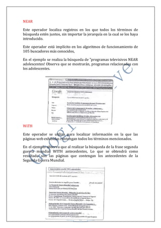 11
NEAR
Este operador localiza registros en los que todos los términos de
búsqueda estén juntos, sin importar la jerarquía en la cual se los haya
introducido.
Este operador está implícito en los algoritmos de funcionamiento de
105 buscadores más conocidos,
En el ejemplo se realiza la búsqueda de "programas televisivos NEAR
adolescentes! Observa que se mostrarán, programas relacionados con
los adolescentes.
WiTH
Este operador se utiliza para localizar información en la que las
páginas web exhibidas contengan todos los términos mencionados.
En el ejemplo observa que al realizar la búsqueda de la frase segunda
guerra mundial WITH antecedentes, Lo que se obtendrá como
resultado son las páginas que contengan los antecedentes de la
Segunda Guerra Mundial.
 