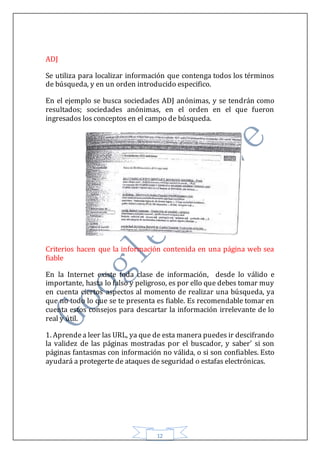 12
ADJ
Se utiliza para localizar información que contenga todos los términos
de búsqueda, y en un orden introducido especifico.
En el ejemplo se busca sociedades ADJ anónimas, y se tendrán como
resultados; sociedades anónimas, en el orden en el que fueron
ingresados los conceptos en el campo de búsqueda.
Criterios hacen que la información contenida en una página web sea
fiable
En la Internet existe toda clase de información, desde lo válido e
importante, hasta lo falso y peligroso, es por ello que debes tomar muy
en cuenta ciertos aspectos al momento de realizar una búsqueda, ya
que no todo lo que se te presenta es fiable. Es recomendable tomar en
cuenta estos consejos para descartar la información irrelevante de lo
real y útil.
1. Aprendea leer las URL, ya que de esta manera puedes ir descifrando
la validez de las páginas mostradas por el buscador, y saber' si son
páginas fantasmas con información no válida, o si son confiables. Esto
ayudará a protegerte de ataques de seguridad o estafas electrónicas.
 