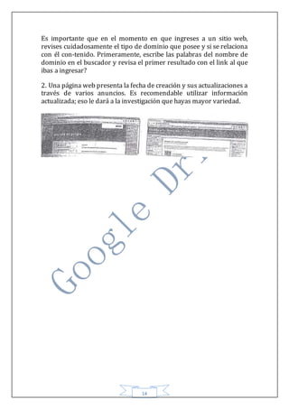 14
Es importante que en el momento en que ingreses a un sitio web,
revises cuidadosamente el tipo de dominio que posee y si se relaciona
con él con-tenido. Primeramente, escribe las palabras del nombre de
dominio en el buscador y revisa el primer resultado con el link al que
ibas a ingresar?
2. Una página web presenta la fecha de creación y sus actualizaciones a
través de varios anuncios. Es recomendable utilizar información
actualizada; eso le dará a la investigación que hayas mayor variedad.
 