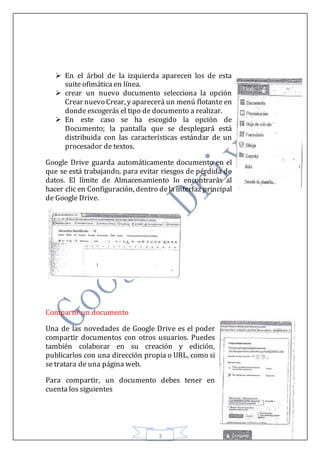 3
 En el árbol de la izquierda aparecen los de esta
suite ofimática en línea.
 crear un nuevo documento selecciona la opción
Crear nuevo Crear, y aparecerá un menú flotante en
donde escogerás el tipo de documento a realizar.
 En este caso se ha escogido la opción de
Documento; la pantalla que se desplegará está
distribuida con las características estándar de un
procesador de textos.
Google Drive guarda automáticamente documento en el
que se está trabajando, para evitar riesgos de pérdida de
datos. El límite de Almacenamiento Io encontrarás al
hacer clic en Configuración, dentro dela interfaz principal
de Google Drive.
Compartir un documento
Una de las novedades de Google Drive es el poder
compartir documentos con otros usuarios. Puedes
también colaborar en su creación y edición,
publicarlos con una dirección propia o URL, como si
se tratara de una página web.
Para compartir, un documento debes tener en
cuenta los siguientes
 