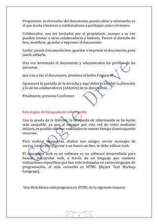 4
Propietario: es el creador del documento, puede editar y eliminarlo; es
el que invita a lectores y colaboradores a participar como revisores.
Colaborador: son los invitados por el propietario, aunque a su vez
pueden invitar a otros colaboradores y lectores. Tienen el derecho de
leer, modificar, guardar e imprimir el documento.
Lector: puede únicamenteleer, guardar e imprimir el documento, pero
jamás editarlo.
Una vez terminado el documento y seleccionados los perfiles de las
personas
que van a ver el documento, presiona el botón Compartir.
Aparecerá la pantalla de la derecha y aquí deberás escribir la dirección
y/o de los colaboradores (editores) de tu documento.
Finalmente, presiona Confirmar:
Estrategias de búsqueda de información
Con la ayuda de la Internet, la búsqueda de información se ha hecho
más asequible, ya que al navegar por esta red de redes mediante
enlaces, es posible obtener resultados en menor tiempo disminuyendo
recursos.
Para realizar búsquedas, chatear con amigos, enviar mensajes de
correo compras o ingresar a un banco on-line, se debe utilizar web.
El navegador web es un software es un software desarrollado para
buscar, interpretar web, a través de un lenguaje que contiene
indicaciones específicas que han sido trabajadas en varios lenguajes de
programación, el más conocido es HTML (Hyper Text Markup
Language).
Una Web básica está programa en HTML de la siguiente manera:
 