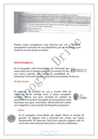 5
Existen varios navegadores muy diversos por uso y finalidad:
navegadores exclusivos de una plataforma, por las funciones y por
el tipo de usuario al que se destina.
Internet Explorer:
Es el navegador web desarrollado por Microsoft que
viene junto con el sistema operativo. La versión 10 trae
una nueva interfaz que brinda la posibilidad de
maximizar el área de la página evitando la acumulación de barras.
Mozilla Firefox:
De acuerdo su facilidad de uso y niveles altos de
seguridad, se ha cataloga como el mejor navegador
existente. Ofrece una gran variedad de cambiar de
apariencia. Es el primer navegador en usar pestañas, duda
constituye una gran innovación. Adicionalmente cuenta
con ortográfico y con la opción de búsqueda progresiva.
Safari:
Es el navegador desarrollado por Apple. Ofrece la ventaja de
guardar las páginas web y enviarlas por e-mail, aun hayan
desaparecido de Inter-net. Ideal para guardar páginas web de
corta vida, como informes bancarios o artículos estadísticos.
 