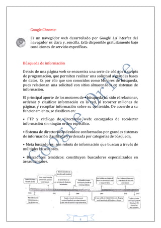 6
Google Chrome:
Es un navegador web desarrollado por Google. La interfaz del
navegador es clara y. sencilla. Está disponible gratuitamente bajo
condiciones de servicio específicas.
Búsqueda de información
Detrás de una página web se encuentra una serie de códigos o scripts
de programación, que permiten realizar una solicitud a grandes bases
de datos. Es por ello que son conocidos como Motores de búsqueda,
pues relacionan una solicitud con sitios almacenados en sistemas de
información.
El principal aporte de los motores de • búsqueda ha, sido el relacionar,
ordenar y clasificar información en la red, al recorrer millones de
páginas y recopilar información sobre su contenido. De acuerdo a su
funcionamiento, se clasifican en:
• FTP y catálogo de directorios web: encargados de recolectar
información sin ningún orden específico.
• Sistema de directoriosindexados: conformados por grandes sistemas
de información clasificada y ordenada por categorías de búsqueda,
• Meta buscadores: son robots de información que buscan a través de
múltiples buscadores.
• Buscadores temáticos: constituyen buscadores especializados en
áreas del saber.
 