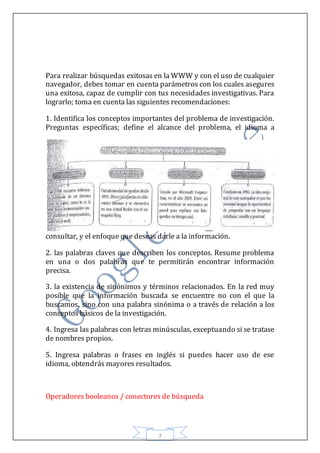 7
Para realizar búsquedas exitosas en la WWW y con el uso de cualquier
navegador, debes tomar en cuenta parámetros con los cuales asegures
una exitosa, capaz de cumplir con tus necesidades investigativas. Para
lograrlo; toma en cuenta las siguientes recomendaciones:
1. Identifica los conceptos importantes del problema de investigación.
Preguntas específicas; define el alcance del problema, el idioma a
consultar, y el enfoque que deseas darle a la información.
2. las palabras claves que describen los conceptos. Resume problema
en una o dos palabras que te permitirán encontrar información
precisa.
3. la existencia de sinónimos y términos relacionados. En la red muy
posible que la información buscada se encuentre no con el que la
buscamos, sino con una palabra sinónima o a través de relación a los
conceptos básicos de la investigación.
4. Ingresa las palabras con letras minúsculas, exceptuando si se tratase
de nombres propios.
5. Ingresa palabras o frases en inglés si puedes hacer uso de ese
idioma, obtendrás mayores resultados.
Operadores booleanos / conectores de búsqueda
 