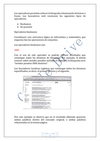 8
Los operadorespermiten enfocar la búsquedarelacionando términos o
frases. Los buscadores web reconocen los siguientes tipos de
operadores:
 Booleanos
 De posición
Operadores booleanos
Constituyen una estructura lógica en informática y matemática, que
esquema-tiza las operaciones de conjuntos.
Los operadores booleanos son:
AND
Con el uso de este operador se podrán obtener resultados que
contengan todos los términos de búsqueda. Por ejemplo, Sí déseás
conocer sobre metales pesados incluido el aluminio, la búsqueda será:
"metales pesados AND aluminio".
Los buscadores localizan registros que contengan todos los términos
especificados, es decir, el primer término y el segundo.
En• este ejemplo se observa que en el resultado obtenido aparecen
ambas palabras dentro del concepto original, o ambas palabras
relacionadas en la misma página.
 