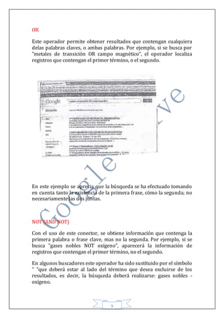 9
OR
Este operador permite obtener resultados que contengan cualquiera
delas palabras claves, o ambas palabras. Por ejemplo, si se busca por
"metales de transición OR campo magnético", el operador localiza
registros que contengan el primer término, o el segundo.
En este ejemplo se aprecia que la búsqueda se ha efectuado tomando
en cuenta tanto la existencia de la primera frase, cómo la segunda; no
necesariamente las dos juntas.
NOT (AND NOT)
Con el uso de este conector, se obtiene información que contenga la
primera palabra o frase clave, mas no la segunda. Por ejemplo, si se
busca "gases nobles NOT oxígeno", aparecerá la información de
registros que contengan el primer término, no el segundo.
En algunos buscadores este operador ha sido sustituido por el símbolo
" "que deberá estar al lado del término que desea excluirse de los
resultados, es decir, la búsqueda deberá realizarse: gases nobles -
oxígeno.
 