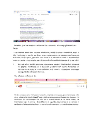 Criterios que hacen que la información contenida en una página web sea
fiable
En el internet existe toda clase de información, desde lo valido e importante, hasta lo
falso y peligroso, es por ello que debes tomar muy en cuenta ciertos aspectos al momento
de realizar una búsqueda, ya que no todo lo que se te presenta es fiable. Es recomendable
tomar en cuenta estos consejos para descartar la información irrelevante de lo real y útil.
1. Aprende a leer las URL, ya que de esta manera puedes ir descifrando la validez de
las páginas mostradas por el buscador, y saber si son paginas fantasmas con
información no valida, o si son confiables. Esto ayudara a protegerte de ataques
de seguridad o estafas electrónicas.
Una URL está conformada de:
Ciertas empresas como instituciones bancarias, empresas comerciales , gubernamentales, entre
otras, utilizan el protocolo https:// para establecer vinculos de confianza entre el usuario y la
institucion. Su funcionamiento se basa en el establecimiento de un canal cifrado de
informacion, bajo la entrega de certificados de seguridad. La presencia de un icono de un
candandoenla barra de direcciones,esunareferenciaimportante enel usode este protocolo.
 