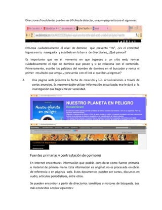 Direccionesfraudulentaspuedenserdificilesde detectar,unejemplopracticoesel siguiente:
Observa cuidadosamente el nivel de dominio que presenta “.tk”, ¿es el correcto?
Ingresa en tu navegador y escríbela en la barra de direcciones, ¿Qué parece?
Es importante que en el momento en que ingreses a un sitio web, revises
cuidadosamente el tipo de dominio que posee y si se relaciona con el contenido.
Primeramente, escribe las palabras del nombre de dominio en el buscador y revisa el
primer resultado que arroja, ¿concuerda con el link al que ibas a ingresar?
2. Una página web presenta la fecha de creación y sus actualizaciones a través de
varios anuncios. Es recomendable utilizar información actualizada; eso le dará a la
investigación que hagas mayor veracidad.
Fuentes primarias y contrastación de opiniones
En Internet encontraras información que podrás considerar como fuente primaria
o material de primera mano. Esta información es original, no es procesada en obras
de referencia o en páginas web. Estos documentos pueden ser cartas, discursos en
audio, artículos periodísticos, entre otros.
Se pueden encontrar a partir de directorios temáticos y motores de búsqueda. Los
más conocidos son los siguientes:
 