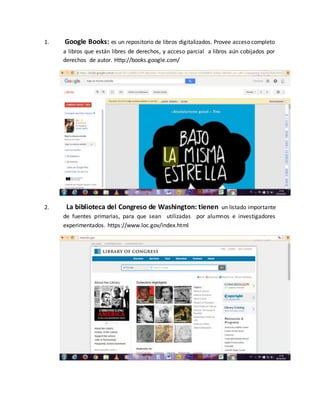1. Google Books: es un repositorio de libros digitalizados. Provee acceso completo
a libros que están libres de derechos, y acceso parcial a libros aún cobijados por
derechos de autor. Http://books.google.com/
2. La biblioteca del Congreso de Washington: tienen un listado importante
de fuentes primarias, para que sean utilizadas por alumnos e investigadores
experimentados. https://www.loc.gov/index.html
 