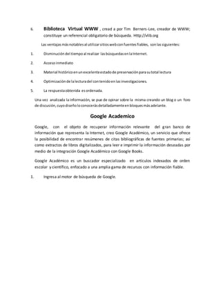 6. Biblioteca Virtual WWW , cread a por Tim Berners-Lee, creador de WWW;
constituye un referencial obligatorio de búsqueda. Http://vlib.org
Las ventajasmásnotablesal utilizarsitioswebconfuentesfiables, sonlassiguientes:
1. Disminución del tiempoal realizar lasbúsquedasenlaInternet.
2. Accesoinmediato
3. Material históricoenunexcelenteestadode preservaciónparasutotal lectura
4. Optimizaciónde lalecturadel contenidoenlasinvestigaciones.
5. La respuestaobtenida esordenada.
Una vez analizada la información, se pue de opinar sobre la misma creando un blog o un foro
de discusión,cuyodiseñoloconocerásdetalladamenteenbloquesmásadelante.
Google Academico
Google, con el objeto de recuperar información relevante del gran banco de
información que representa la Internet, creo Google Académico, un servicio que ofrece
la posibilidad de encontrar resúmenes de citas bibliográficas de fuentes primarias; así
como extractos de libros digitalizados, para leer e imprimir la información deseadas por
medio de la integración Google Académico con Google Books.
Google Académico es un buscador especializado en artículos indexados de orden
escolar y científico, enfocado a una amplia gama de recursos con información fiable.
1. Ingresa al motor de búsqueda de Google.
 