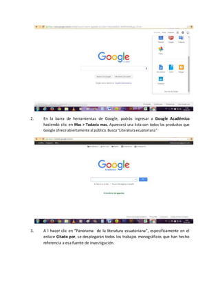 2. En la barra de herramientas de Google, podrás ingresar a Google Académico
haciendo clic en Mas > Todavía mas. Aparecerá una lista con todos los productos que
Google ofrece abiertamente al público.Busca“Literaturaecuatoriana”
3. A l hacer clic en “Panorama de la literatura ecuatoriana”, específicamente en el
enlace Citado por, se desplegaran todos los trabajos monográficos que han hecho
referencia a esa fuente de investigación.
 